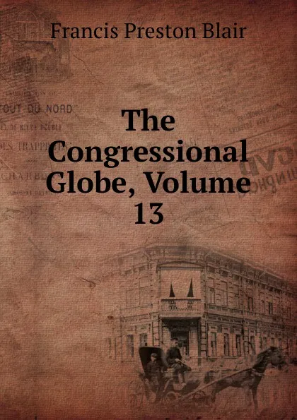 Обложка книги The Congressional Globe, Volume 13, Francis Preston Blair