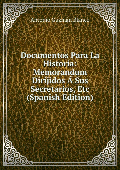 Обложка книги Documentos Para La Historia: Memorandum Dirijidos A Sus Secretarios, Etc (Spanish Edition), Antonio Guzmán Blanco