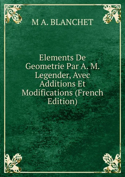 Обложка книги Elements De Geometrie Par A. M. Legender, Avec Additions Et Modifications (French Edition), M A. BLANCHET