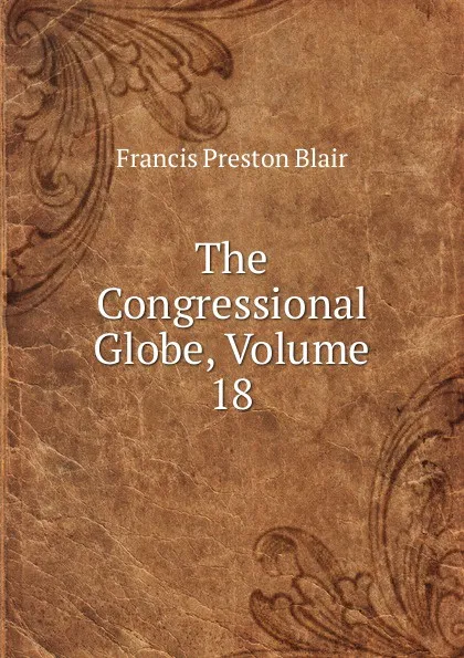 Обложка книги The Congressional Globe, Volume 18, Francis Preston Blair