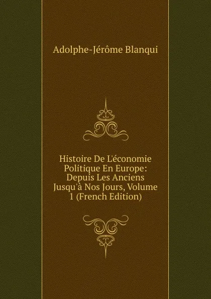 Обложка книги Histoire De L.economie Politique En Europe: Depuis Les Anciens Jusqu.a Nos Jours, Volume 1 (French Edition), Adolphe-Jérôme Blanqui