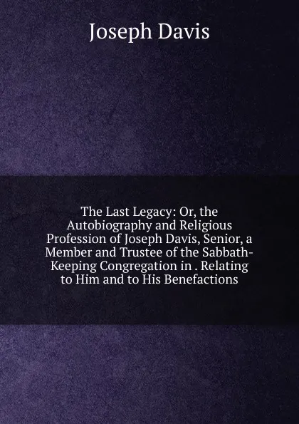 Обложка книги The Last Legacy: Or, the Autobiography and Religious Profession of Joseph Davis, Senior, a Member and Trustee of the Sabbath-Keeping Congregation in . Relating to Him and to His Benefactions, Joseph Davis