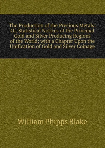 Обложка книги The Production of the Precious Metals: Or, Statistical Notices of the Principal Gold and Silver Producing Regions of the World; with a Chapter Upon the Unification of Gold and Silver Coinage, William Phipps Blake