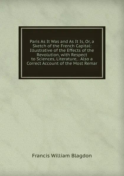 Обложка книги Paris As It Was and As It Is, Or, a Sketch of the French Capital: Illustrative of the Effects of the Revolution, with Respect to Sciences, Literature, . Also a Correct Account of the Most Remar, Francis William Blagdon