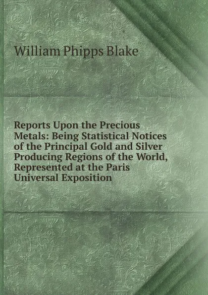 Обложка книги Reports Upon the Precious Metals: Being Statistical Notices of the Principal Gold and Silver Producing Regions of the World, Represented at the Paris Universal Exposition, William Phipps Blake