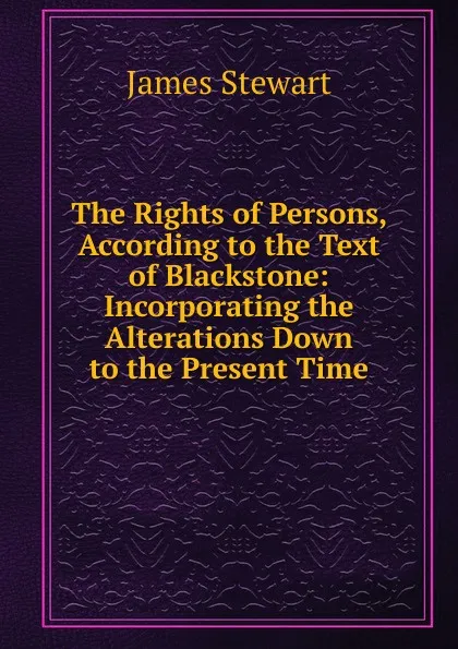 Обложка книги The Rights of Persons, According to the Text of Blackstone: Incorporating the Alterations Down to the Present Time, James Stewart