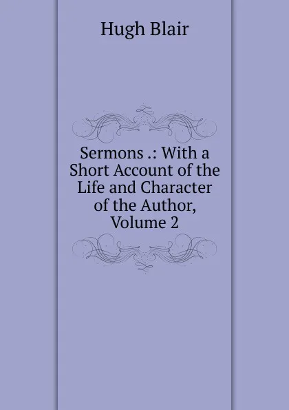 Обложка книги Sermons .: With a Short Account of the Life and Character of the Author, Volume 2, Hugh Blair