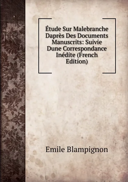 Обложка книги Etude Sur Malebranche Dapres Des Documents Manuscrits: Suivie Dune Correspondance Inedite (French Edition), Emile Blampignon