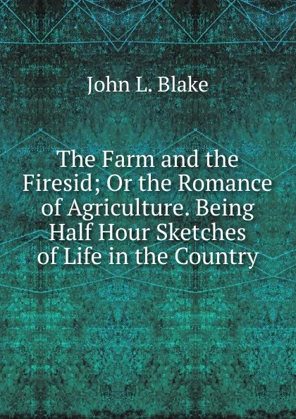 Обложка книги The Farm and the Firesid; Or the Romance of Agriculture. Being Half Hour Sketches of Life in the Country, John L. Blake