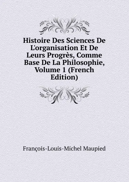 Обложка книги Histoire Des Sciences De L.organisation Et De Leurs Progres, Comme Base De La Philosophie, Volume 1 (French Edition), François-Louis-Michel Maupied