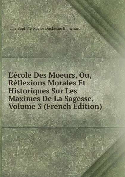 Обложка книги L.ecole Des Moeurs, Ou, Reflexions Morales Et Historiques Sur Les Maximes De La Sagesse, Volume 3 (French Edition), Jean-Baptiste-Xavier Duchesne Blanchard