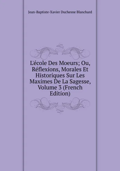 Обложка книги L.ecole Des Moeurs; Ou, Reflexions, Morales Et Historiques Sur Les Maximes De La Sagesse, Volume 3 (French Edition), Jean-Baptiste-Xavier Duchesne Blanchard