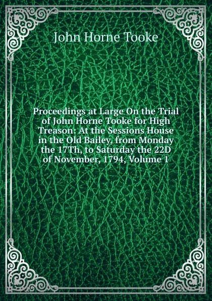 Обложка книги Proceedings at Large On the Trial of John Horne Tooke for High Treason: At the Sessions House in the Old Bailey, from Monday the 17Th, to Saturday the 22D of November, 1794, Volume 1, John Horne Tooke