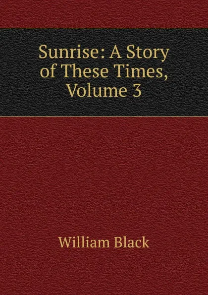 Обложка книги Sunrise: A Story of These Times, Volume 3, William Black