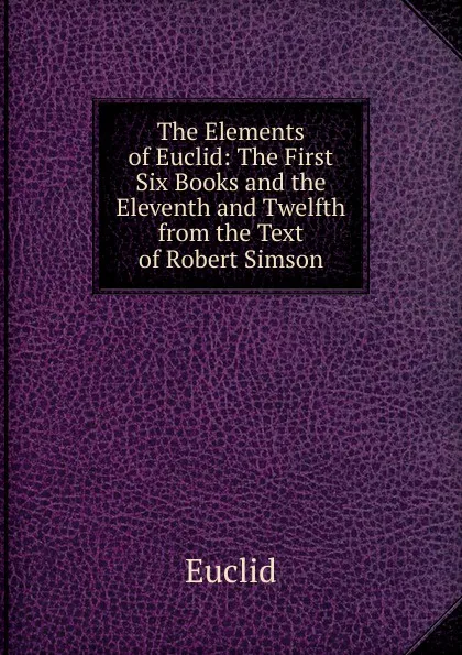 Обложка книги The Elements of Euclid: The First Six Books and the Eleventh and Twelfth from the Text of Robert Simson, Euclid