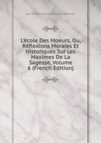 Обложка книги L.ecole Des Moeurs, Ou, Reflexions Morales Et Historiques Sur Les Maximes De La Sagesse, Volume 6 (French Edition), Jean-Baptiste-Xavier Duchesne Blanchard