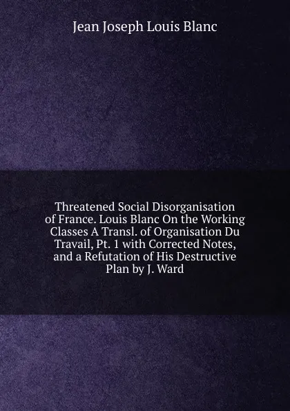 Обложка книги Threatened Social Disorganisation of France. Louis Blanc On the Working Classes A Transl. of Organisation Du Travail, Pt. 1 with Corrected Notes, and a Refutation of His Destructive Plan by J. Ward, Jean Joseph Louis Blanc