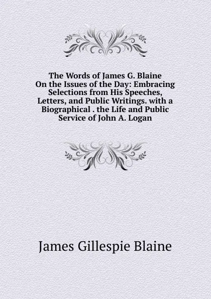 Обложка книги The Words of James G. Blaine On the Issues of the Day: Embracing Selections from His Speeches, Letters, and Public Writings. with a Biographical . the Life and Public Service of John A. Logan, James Gillespie Blaine