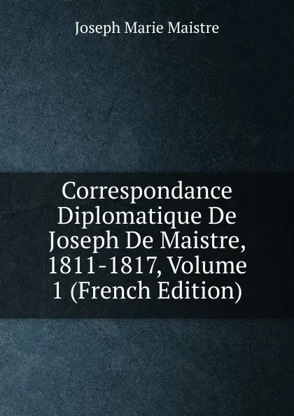 Обложка книги Correspondance Diplomatique De Joseph De Maistre, 1811-1817, Volume 1 (French Edition), Joseph Marie Maistre