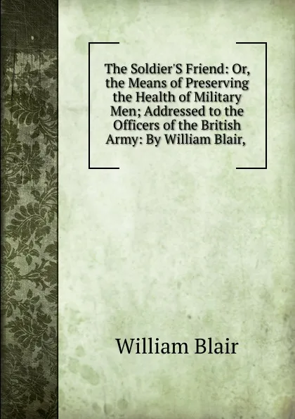 Обложка книги The Soldier.S Friend: Or, the Means of Preserving the Health of Military Men; Addressed to the Officers of the British Army: By William Blair, ., William Blair