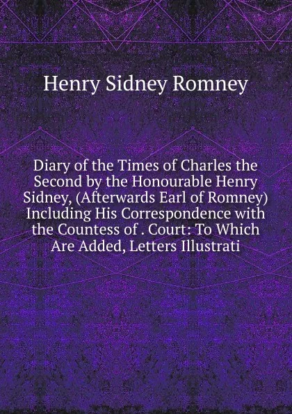 Обложка книги Diary of the Times of Charles the Second by the Honourable Henry Sidney, (Afterwards Earl of Romney) Including His Correspondence with the Countess of . Court: To Which Are Added, Letters Illustrati, Henry Sidney Romney