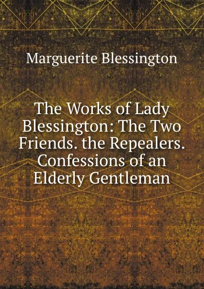 Обложка книги The Works of Lady Blessington: The Two Friends. the Repealers. Confessions of an Elderly Gentleman, Marguerite Blessington