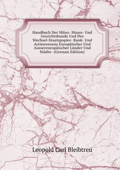 Обложка книги Handbuch Der Munz- Maass- Und Gewichtskunde Und Des Wechsel-Staatspapier- Bank- Und Actienwesens Europaischer Und Aussereuropaischer Lander Und Stadte- (German Edition), Leopold Carl Bleibtreu