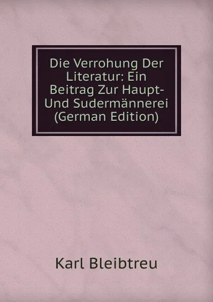 Обложка книги Die Verrohung Der Literatur: Ein Beitrag Zur Haupt- Und Sudermannerei (German Edition), Karl Bleibtreu