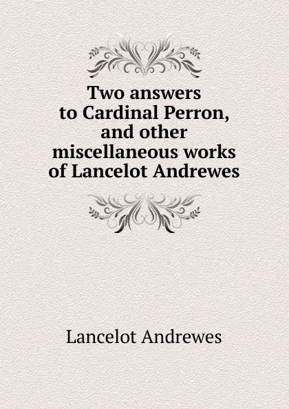 Обложка книги Two answers to Cardinal Perron, and other miscellaneous works of Lancelot Andrewes, Lancelot Andrewes