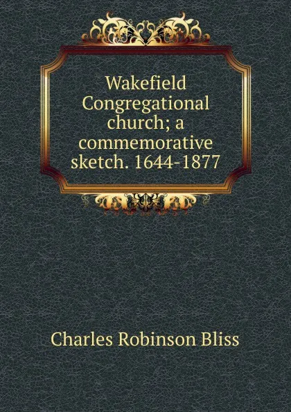 Обложка книги Wakefield Congregational church; a commemorative sketch. 1644-1877, Charles Robinson Bliss