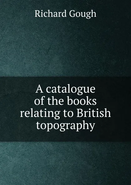 Обложка книги A catalogue of the books relating to British topography, Richard Gough