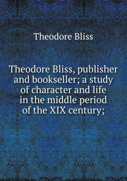 Обложка книги Theodore Bliss, publisher and bookseller; a study of character and life in the middle period of the XIX century;, Theodore Bliss