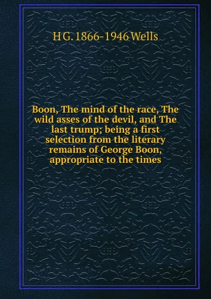 Обложка книги Boon, The mind of the race, The wild asses of the devil, and The last trump; being a first selection from the literary remains of George Boon, appropriate to the times, H G. 1866-1946 Wells