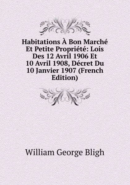 Обложка книги Habitations A Bon Marche Et Petite Propriete: Lois Des 12 Avril 1906 Et 10 Avril 1908, Decret Du 10 Janvier 1907 (French Edition), William George Bligh