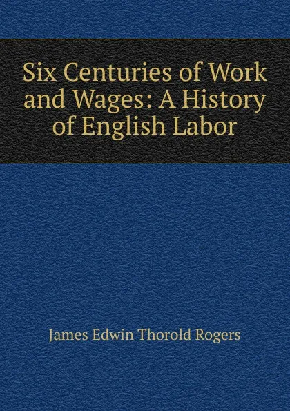 Обложка книги Six Centuries of Work and Wages: A History of English Labor, James E. Thorold Rogers