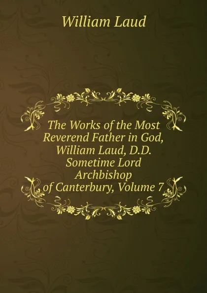 Обложка книги The Works of the Most Reverend Father in God, William Laud, D.D. Sometime Lord Archbishop of Canterbury, Volume 7, William Laud