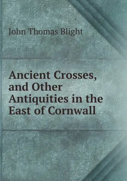 Обложка книги Ancient Crosses, and Other Antiquities in the East of Cornwall, John Thomas Blight