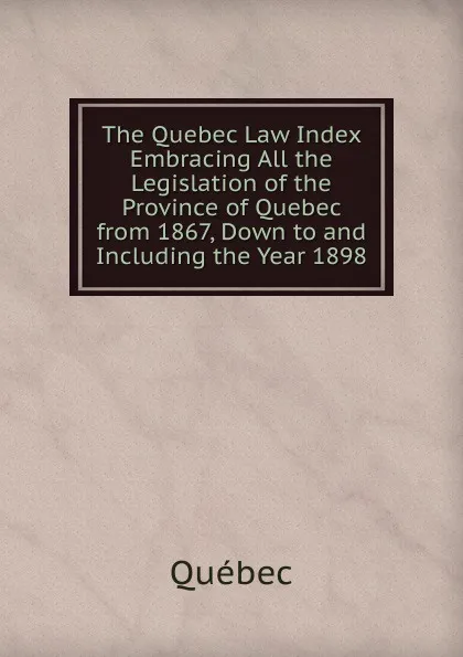 Обложка книги The Quebec Law Index Embracing All the Legislation of the Province of Quebec from 1867, Down to and Including the Year 1898, Québec