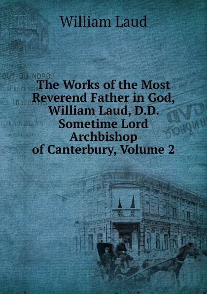 Обложка книги The Works of the Most Reverend Father in God, William Laud, D.D. Sometime Lord Archbishop of Canterbury, Volume 2, William Laud