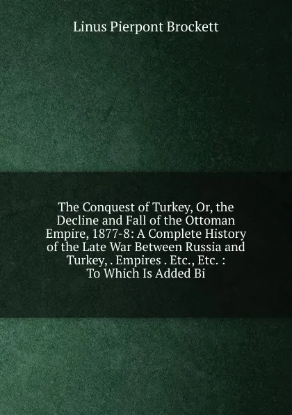Обложка книги The Conquest of Turkey, Or, the Decline and Fall of the Ottoman Empire, 1877-8: A Complete History of the Late War Between Russia and Turkey, . Empires . Etc., Etc. : To Which Is Added Bi, L. P. Brockett