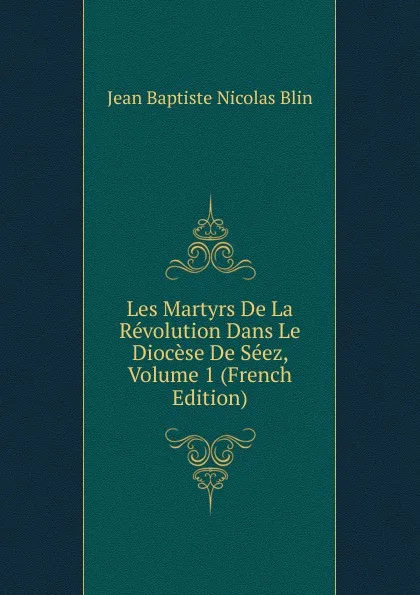 Обложка книги Les Martyrs De La Revolution Dans Le Diocese De Seez, Volume 1 (French Edition), Jean Baptiste Nicolas Blin