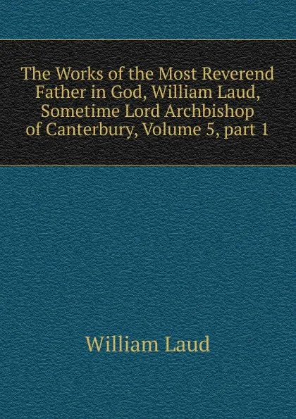 Обложка книги The Works of the Most Reverend Father in God, William Laud, Sometime Lord Archbishop of Canterbury, Volume 5,.part 1, William Laud