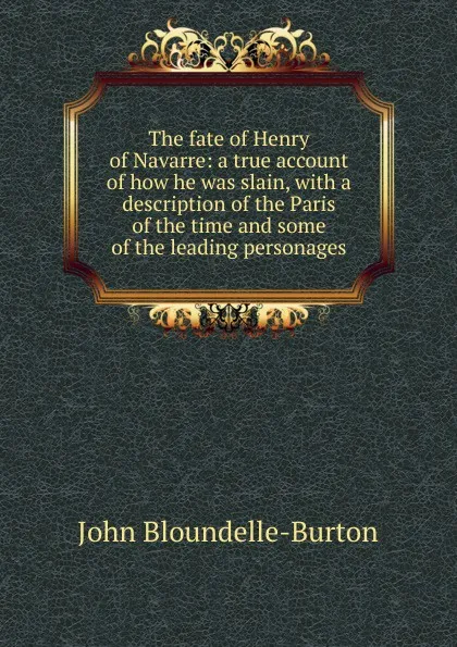 Обложка книги The fate of Henry of Navarre: a true account of how he was slain, with a description of the Paris of the time and some of the leading personages, John Bloundelle-Burton