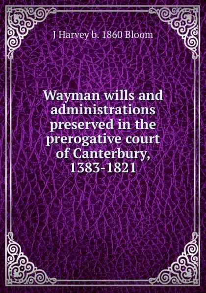 Обложка книги Wayman wills and administrations preserved in the prerogative court of Canterbury, 1383-1821, J Harvey b. 1860 Bloom