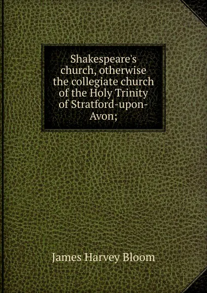 Обложка книги Shakespeare.s church, otherwise the collegiate church of the Holy Trinity of Stratford-upon-Avon;, James Harvey Bloom