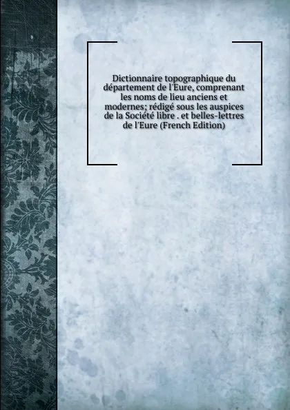 Обложка книги Dictionnaire topographique du departement de l.Eure, comprenant les noms de lieu anciens et modernes; redige sous les auspices de la Societe libre . et belles-lettres de l.Eure (French Edition), 