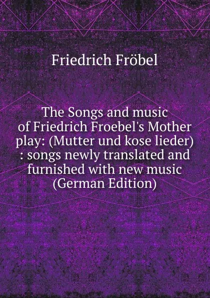 Обложка книги The Songs and music of Friedrich Froebel.s Mother play: (Mutter und kose lieder) : songs newly translated and furnished with new music (German Edition), Friedrich Fröbel