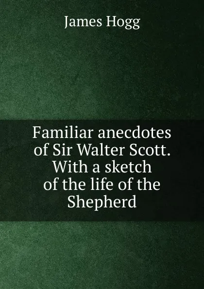 Обложка книги Familiar anecdotes of Sir Walter Scott. With a sketch of the life of the Shepherd, Hogg James