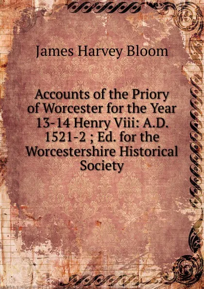 Обложка книги Accounts of the Priory of Worcester for the Year 13-14 Henry Viii: A.D. 1521-2 ; Ed. for the Worcestershire Historical Society, James Harvey Bloom