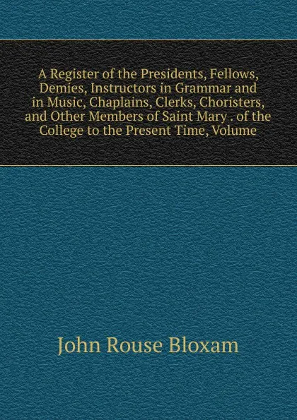 Обложка книги A Register of the Presidents, Fellows, Demies, Instructors in Grammar and in Music, Chaplains, Clerks, Choristers, and Other Members of Saint Mary . of the College to the Present Time, Volume, John Rouse Bloxam